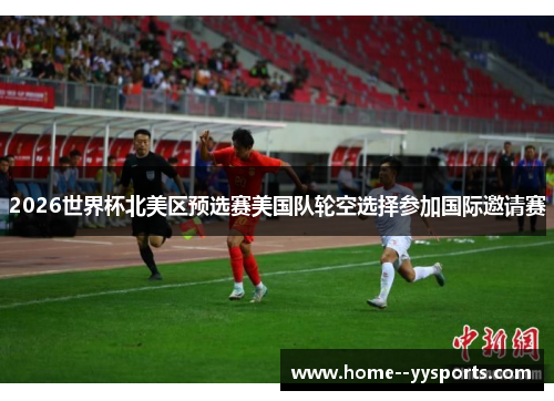 2026世界杯北美区预选赛美国队轮空选择参加国际邀请赛 2026世界杯北美区预选赛美国队轮空选择参加国际邀请赛